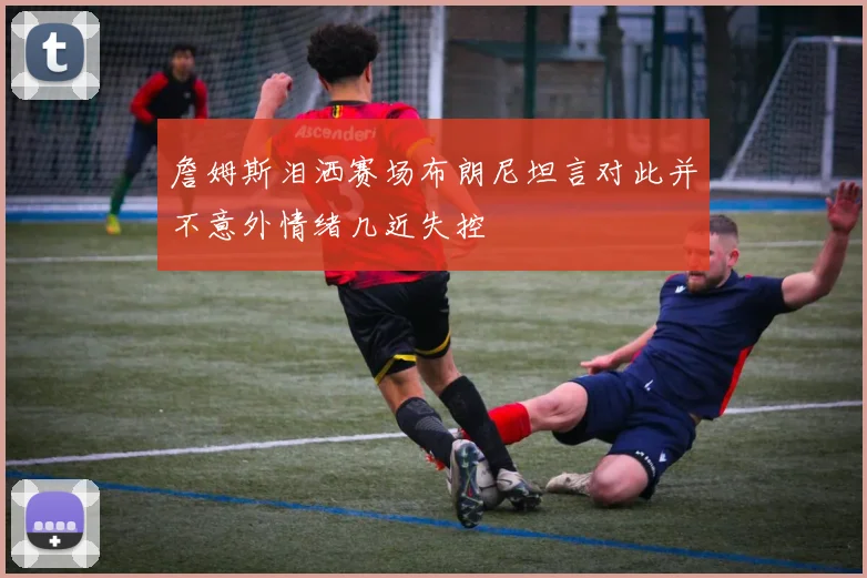 詹姆斯泪洒赛场布朗尼坦言对此并不意外情绪几近失控