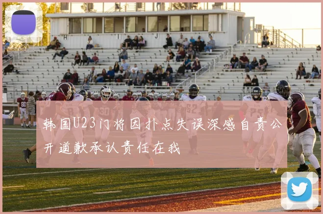 韩国U23门将因扑点失误深感自责公开道歉承认责任在我