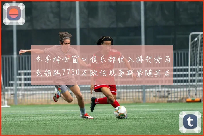 冬季转会窗口俱乐部收入排行榜马竞领跑7750万欧伯恩茅斯紧随其后7200万欧