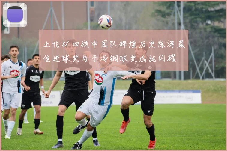 土伦杯回顾中国队辉煌历史陈涛最佳进球奖与于海铜球奖成就闪耀
