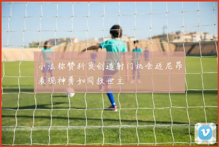 小法称赞科莫创造射门机会迈尼昂表现神勇如同救世主