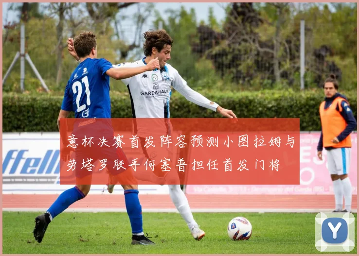 意杯决赛首发阵容预测小图拉姆与劳塔罗联手何塞普担任首发门将