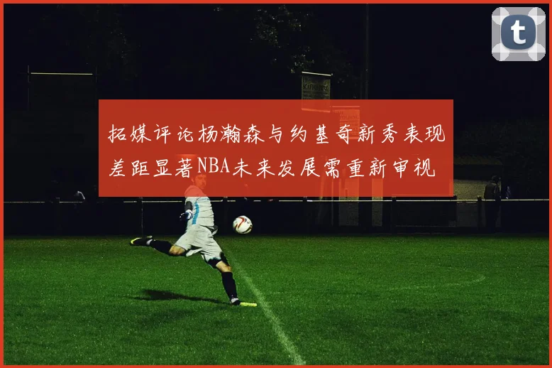 拓媒评论杨瀚森与约基奇新秀表现差距显著NBA未来发展需重新审视