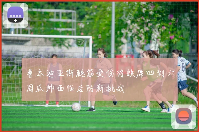 鲁本迪亚斯腿筋受伤将缺席四到六周瓜帅面临后防新挑战