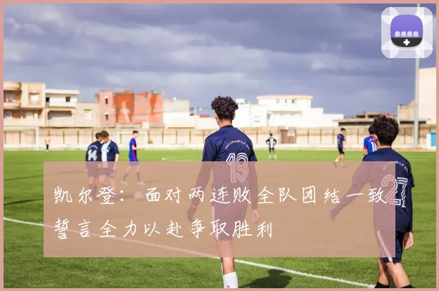 凯尔登：面对两连败全队团结一致誓言全力以赴争取胜利