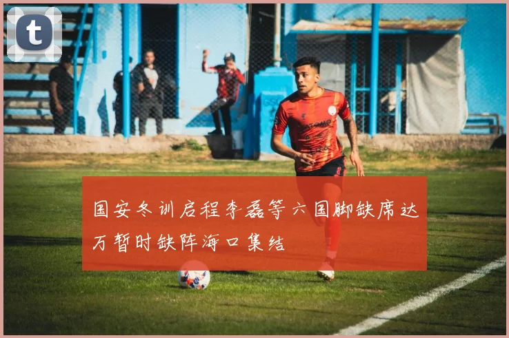 国安冬训启程李磊等六国脚缺席达万暂时缺阵海口集结